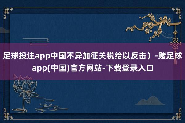 足球投注app中国不异加征关税给以反击）-赌足球app(中国